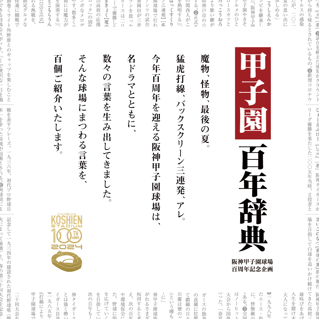 甲子園百年辞典 阪神甲子園球場百周年記念企画 魔物、怪物、最後の夏。猛虎打線、バックスクリーン三連発、アレ。今年百周年を迎える阪神甲子園球場は、名ドラマとともに、数々の言葉を生み出してきました。そんな球場にまつわる言葉を、百個ご紹介いたします。